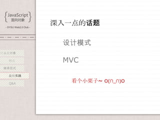 - SYSU Web2.0 Club -
                        深入一点的话题

                         设计模式
什么是对象

   特点                    MVC
 继承范式

   最佳实践

   Q&A
                           看个小栗子~ O(∩_∩)O
 