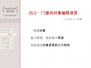 - SYSU Web2.0 Club -
                        JS是一门面向对象编程语言
                                  不是神马“基于对象”



什么是对象
                        一切皆对象
        特点

 继承范式                   基于原型，而非基于类型
 最佳实践
                        具有面向对象语言的三大特性
   Q&A
 