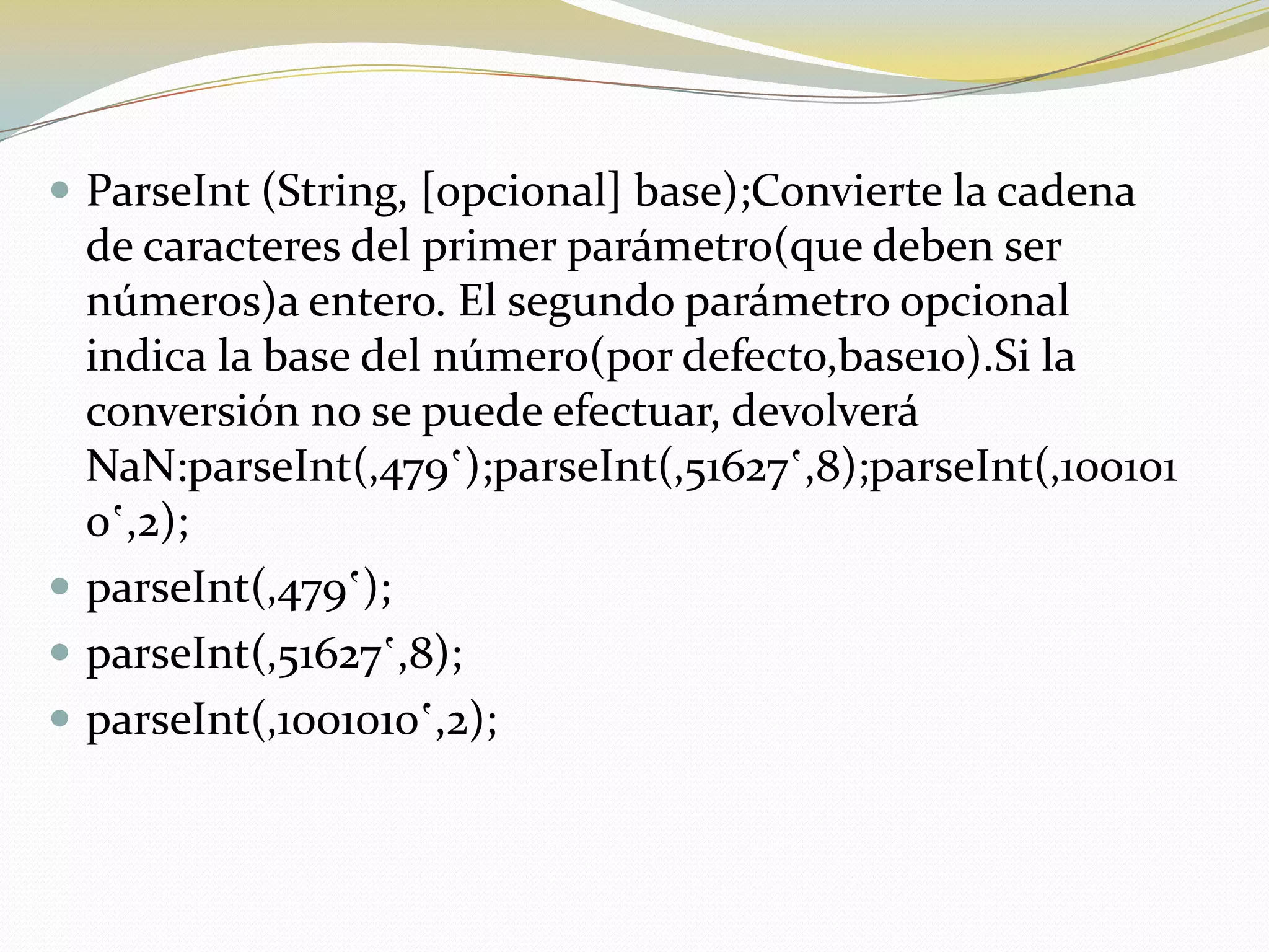  ParseInt (String, [opcional] base);Convierte la cadena
  de caracteres del primer parámetro(que deben ser
  números)a entero. El segundo parámetro opcional
  indica la base del número(por defecto,base10).Si la
  conversión no se puede efectuar, devolverá
  NaN:parseInt(‚479‛);parseInt(‚51627‛,8);parseInt(‚100101
  0‛,2);
 parseInt(‚479‛);
 parseInt(‚51627‛,8);
 parseInt(‚1001010‛,2);
 