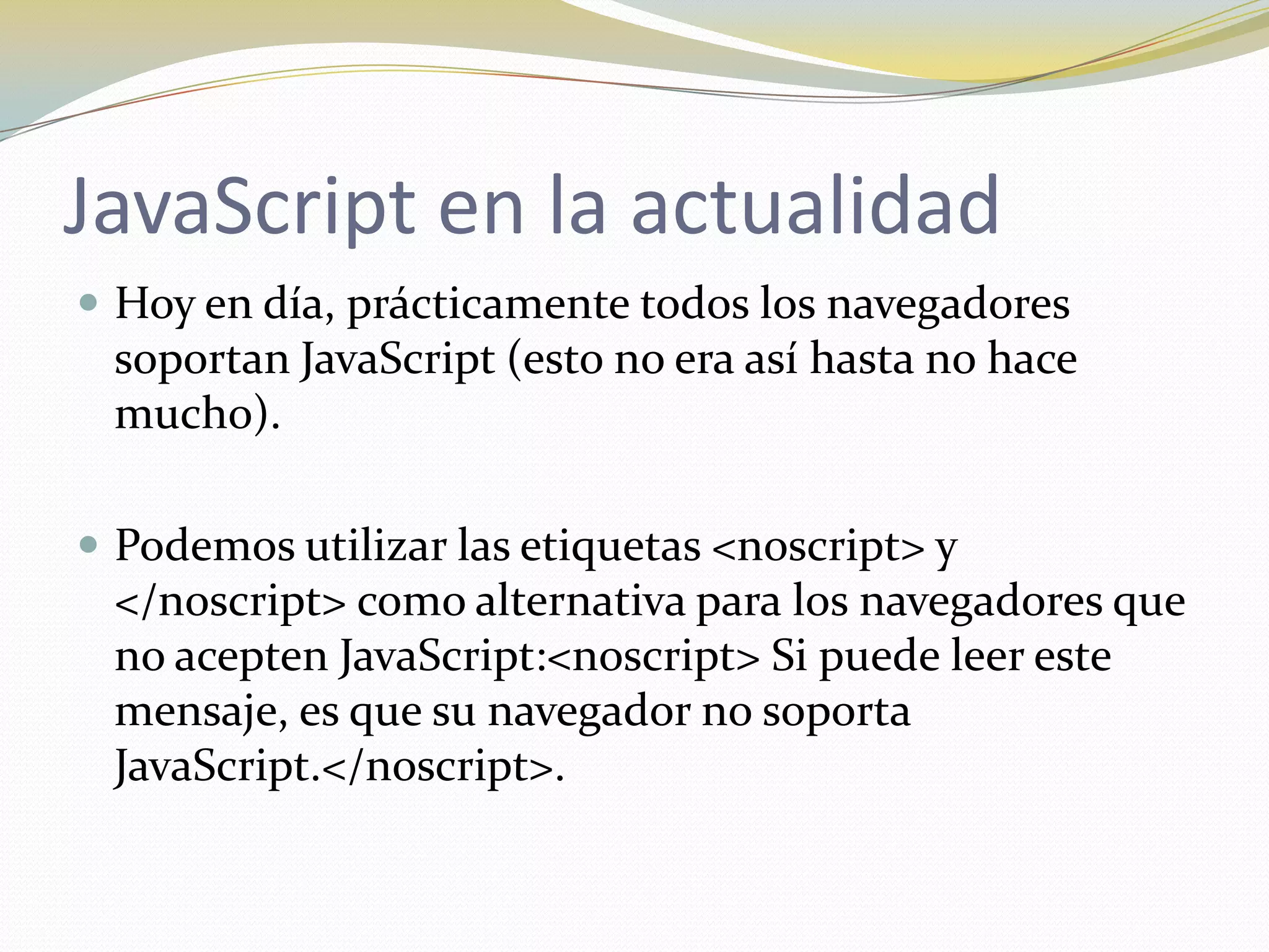 JavaScript en la actualidad
 Hoy en día, prácticamente todos los navegadores
 soportan JavaScript (esto no era así hasta no hace
 mucho).

 Podemos utilizar las etiquetas <noscript> y
 </noscript> como alternativa para los navegadores que
 no acepten JavaScript:<noscript> Si puede leer este
 mensaje, es que su navegador no soporta
 JavaScript.</noscript>.
 