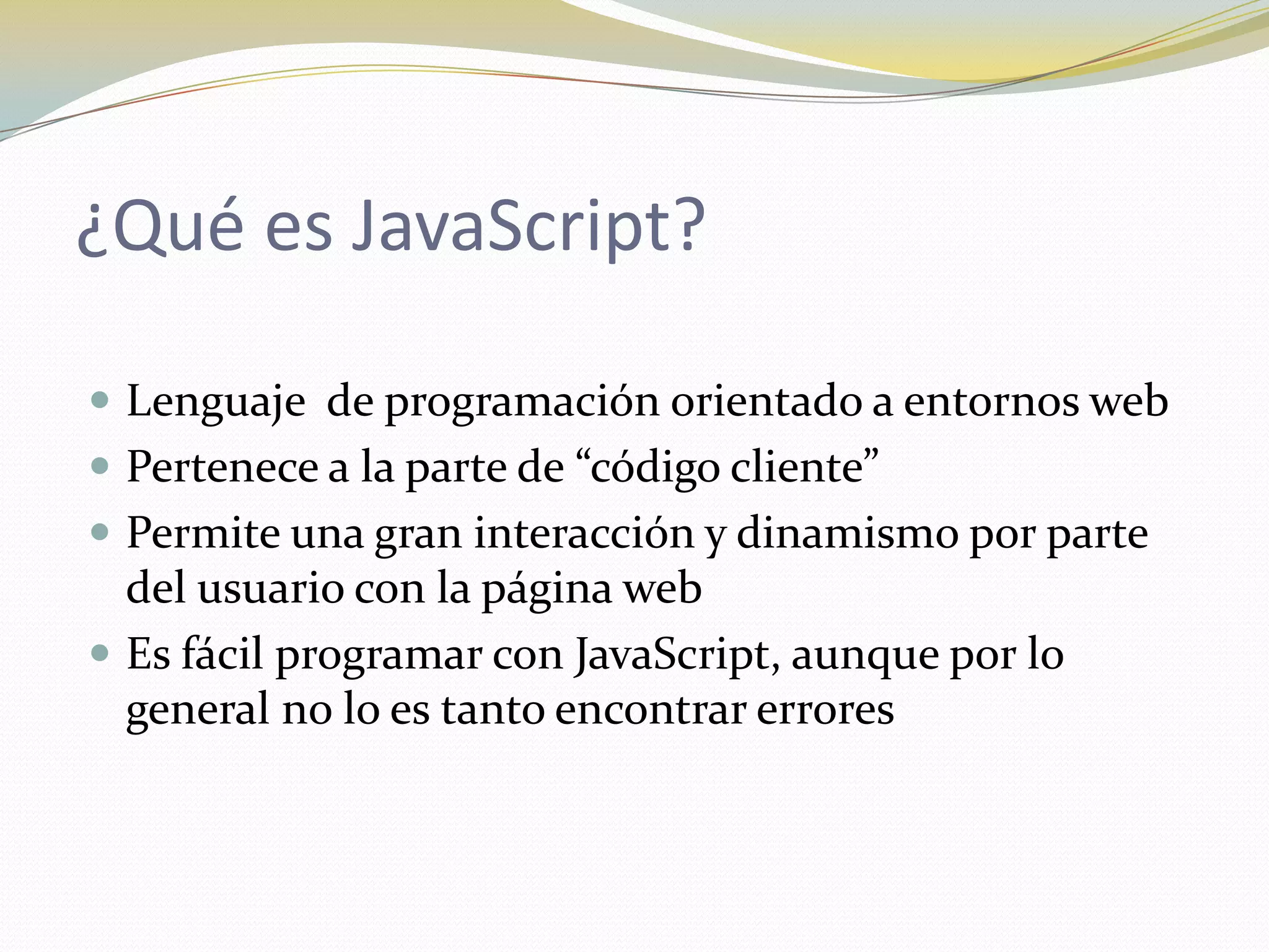 ¿Qué es JavaScript?

 Lenguaje de programación orientado a entornos web
 Pertenece a la parte de “código cliente”
 Permite una gran interacción y dinamismo por parte
  del usuario con la página web
 Es fácil programar con JavaScript, aunque por lo
  general no lo es tanto encontrar errores
 