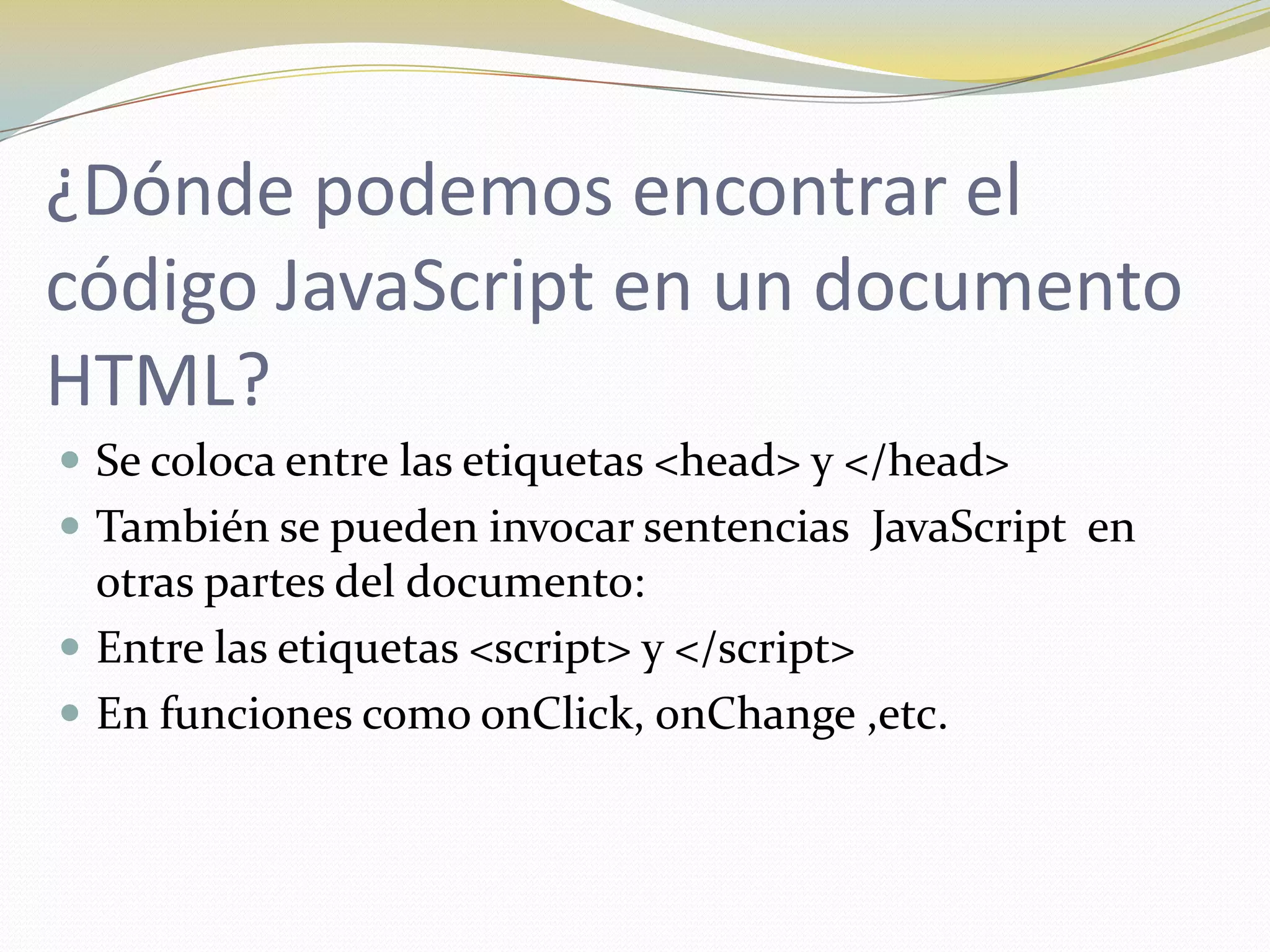 ¿Dónde podemos encontrar el
código JavaScript en un documento
HTML?
 Se coloca entre las etiquetas <head> y </head>
 También se pueden invocar sentencias JavaScript en
  otras partes del documento:
 Entre las etiquetas <script> y </script>
 En funciones como onClick, onChange ,etc.
 