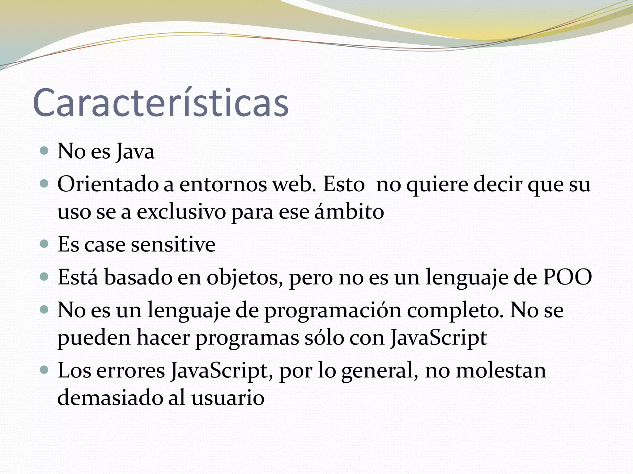 Características
 No es Java
 Orientado a entornos web. Esto no quiere decir que su
    uso se a exclusivo para ese ámbito
   Es case sensitive
   Está basado en objetos, pero no es un lenguaje de POO
   No es un lenguaje de programación completo. No se
    pueden hacer programas sólo con JavaScript
   Los errores JavaScript, por lo general, no molestan
    demasiado al usuario
 