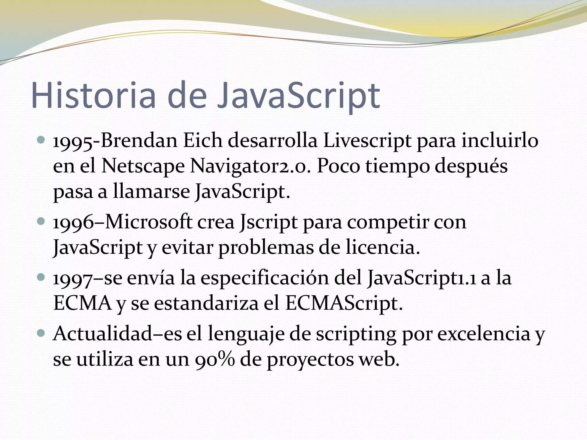 Historia de JavaScript
 1995-Brendan Eich desarrolla Livescript para incluirlo
  en el Netscape Navigator2.0. Poco tiempo después
  pasa a llamarse JavaScript.
 1996–Microsoft crea Jscript para competir con
  JavaScript y evitar problemas de licencia.
 1997–se envía la especificación del JavaScript1.1 a la
  ECMA y se estandariza el ECMAScript.
 Actualidad–es el lenguaje de scripting por excelencia y
  se utiliza en un 90% de proyectos web.
 