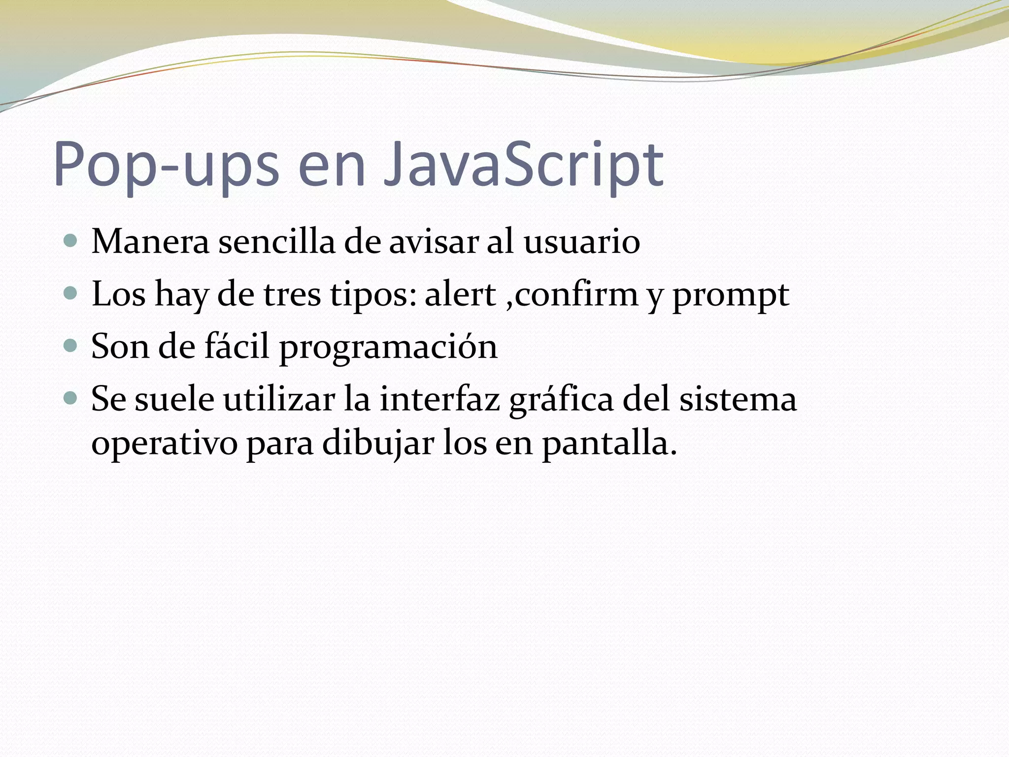 Pop-ups en JavaScript
 Manera sencilla de avisar al usuario
 Los hay de tres tipos: alert ,confirm y prompt
 Son de fácil programación
 Se suele utilizar la interfaz gráfica del sistema
  operativo para dibujar los en pantalla.
 