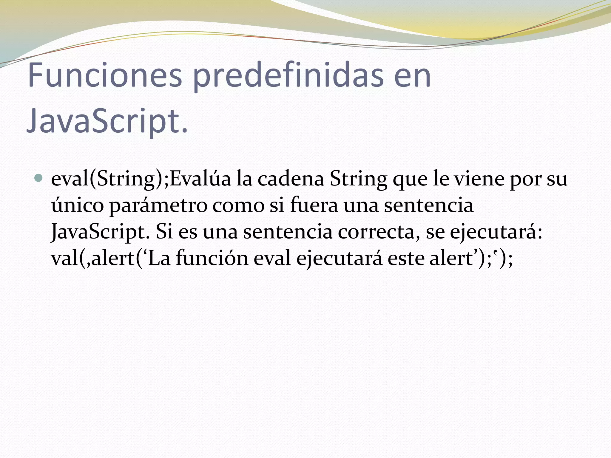 Funciones predefinidas en
JavaScript.
 eval(String);Evalúa la cadena String que le viene por su
 único parámetro como si fuera una sentencia
 JavaScript. Si es una sentencia correcta, se ejecutará:
 val(‚alert(‘La función eval ejecutará este alert’);‛);
 
