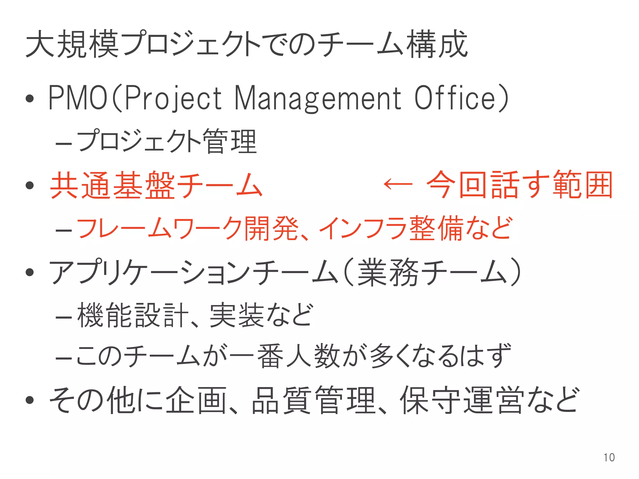大規模プロジェクトでのチーム構成
• PMO（Project Management Office）
  – プロジェクト管理
• 共通基盤チーム              ← 今回話す範囲
  – フレームワーク開発、インフラ整備など
• アプリケーションチーム（業務チーム）
  – 機能設計、実装など
  – このチームが一番人数が多くなるはず
• その他に企画、品質管理、保守運営など
                                   10
 
