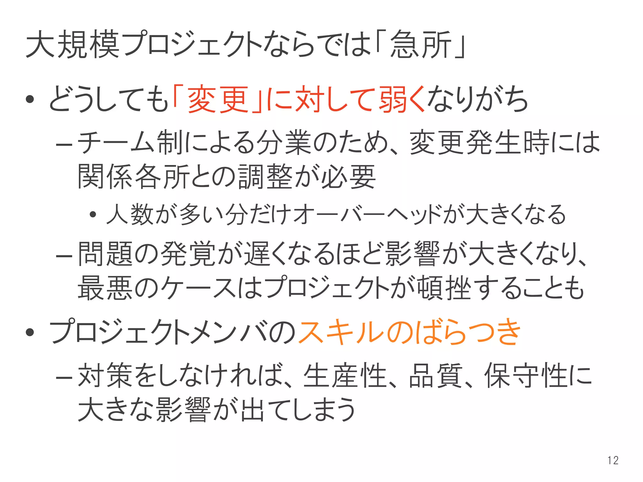 大規模プロジェクトならでは「急所」
• どうしても「変更」に対して弱くなりがち
 – チーム制による分業のため、変更発生時には
   関係各所との調整が必要
  • 人数が多い分だけオーバーヘッドが大きくなる
 – 問題の発覚が遅くなるほど影響が大きくなり、
   最悪のケースはプロジェクトが頓挫することも
• プロジェクトメンバのスキルのばらつき
 – 対策をしなければ、生産性、品質、保守性に
   大きな影響が出てしまう
                            12
 
