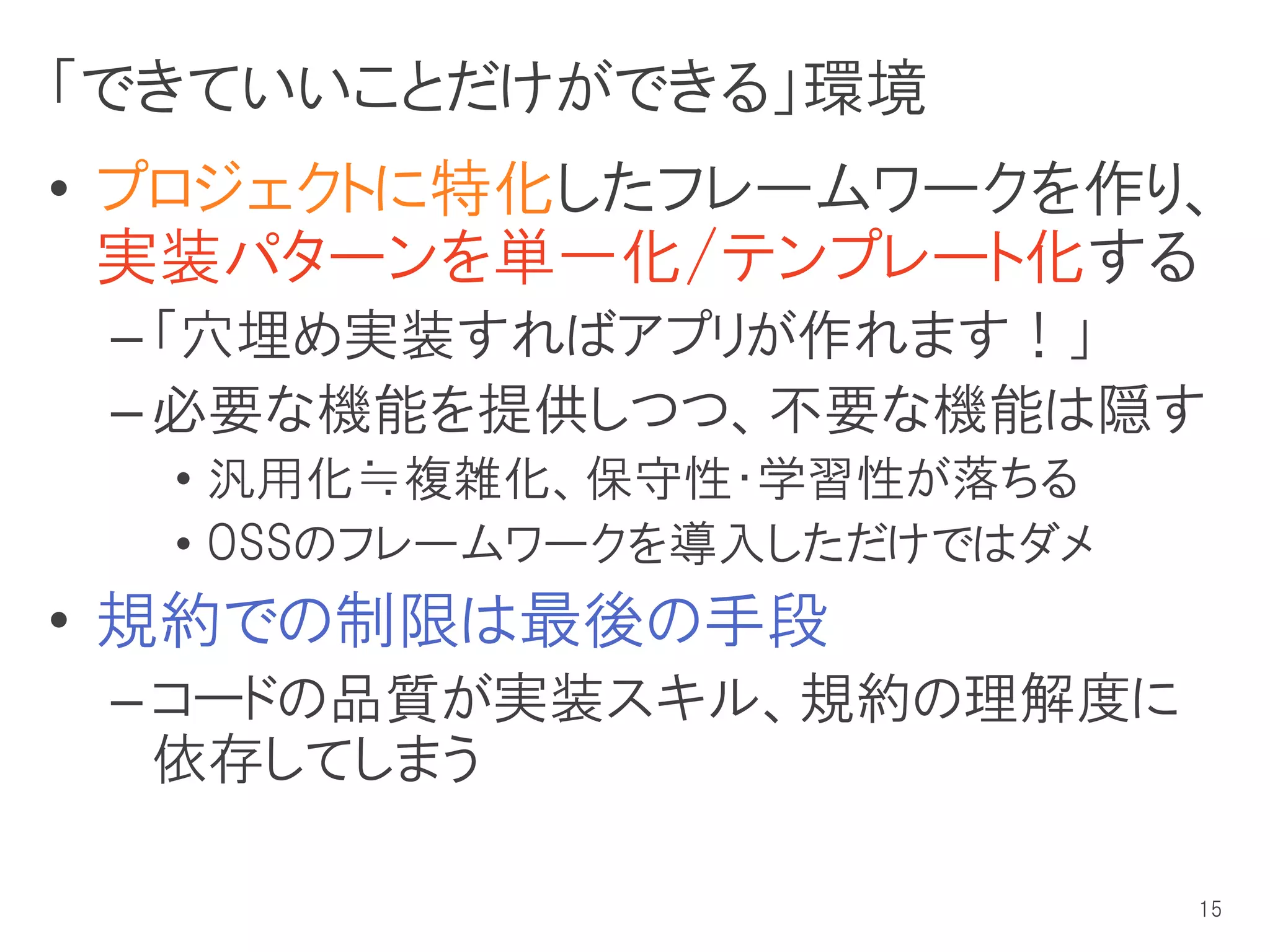 「できていいことだけができる」環境
• プロジェクトに特化したフレームワークを作り、
  実装パターンを単一化/テンプレート化する
 – 「穴埋め実装すればアプリが作れます！」
 – 必要な機能を提供しつつ、不要な機能は隠す
  • 汎用化≒複雑化、保守性・学習性が落ちる
  • OSSのフレームワークを導入しただけではダメ
• 規約での制限は最後の手段
 – コードの品質が実装スキル、規約の理解度に
   依存してしまう

                             15
 