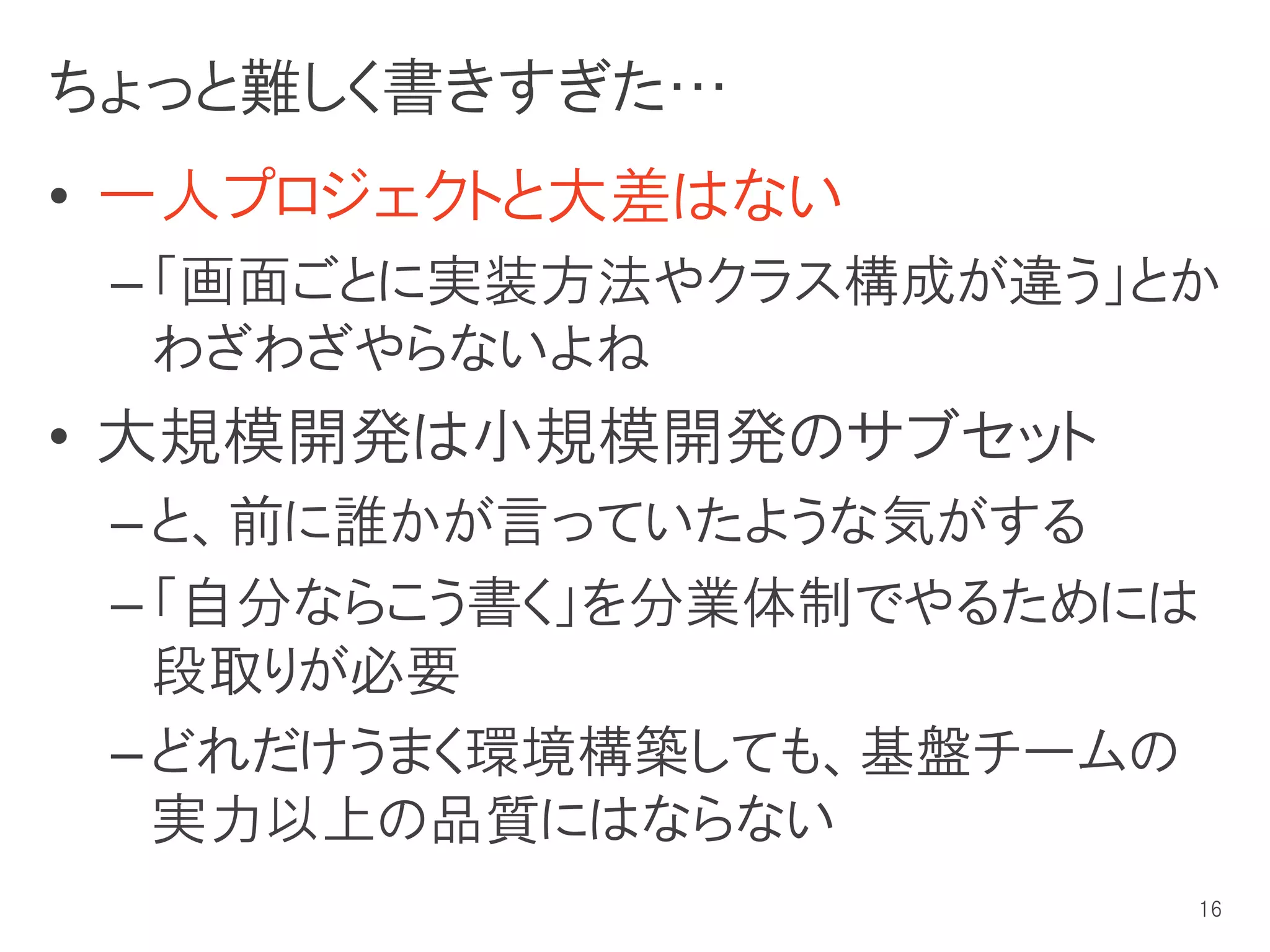 ちょっと難しく書きすぎた…
• 一人プロジェクトと大差はない
 – 「画面ごとに実装方法やクラス構成が違う」とか
   わざわざやらないよね
• 大規模開発は小規模開発のサブセット
 – と、前に誰かが言っていたような気がする
 – 「自分ならこう書く」を分業体制でやるためには
   段取りが必要
 – どれだけうまく環境構築しても、基盤チームの
   実力以上の品質にはならない
                        16
 