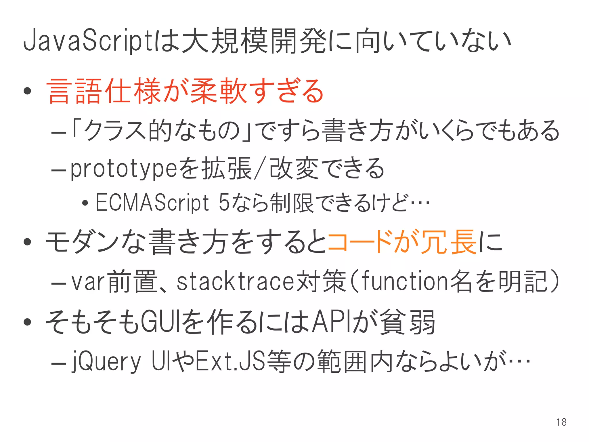 JavaScriptは大規模開発に向いていない
• 言語仕様が柔軟すぎる
 – 「クラス的なもの」ですら書き方がいくらでもある
 – prototypeを拡張/改変できる
  • ECMAScript 5なら制限できるけど…
• モダンな書き方をするとコードが冗長に
 – var前置、stacktrace対策（function名を明記）
• そもそもGUIを作るにはAPIが貧弱
 – jQuery UIやExt.JS等の範囲内ならよいが…

                                  18
 