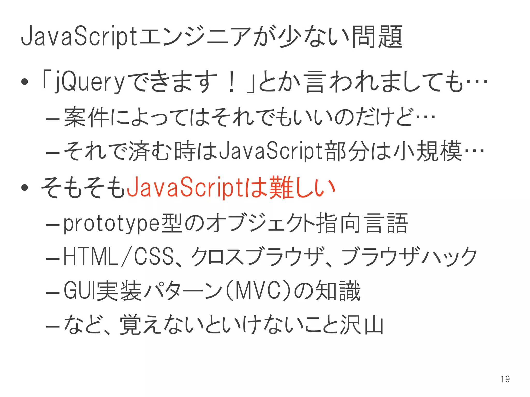 JavaScriptエンジニアが少ない問題
• 「jQueryできます！」とか言われましても…
 – 案件によってはそれでもいいのだけど…
 – それで済む時はJavaScript部分は小規模…
• そもそもJavaScriptは難しい
 – prototype型のオブジェクト指向言語
 – HTML/CSS、クロスブラウザ、ブラウザハック
 – GUI実装パターン（MVC）の知識
 – など、覚えないといけないこと沢山

                              19
 