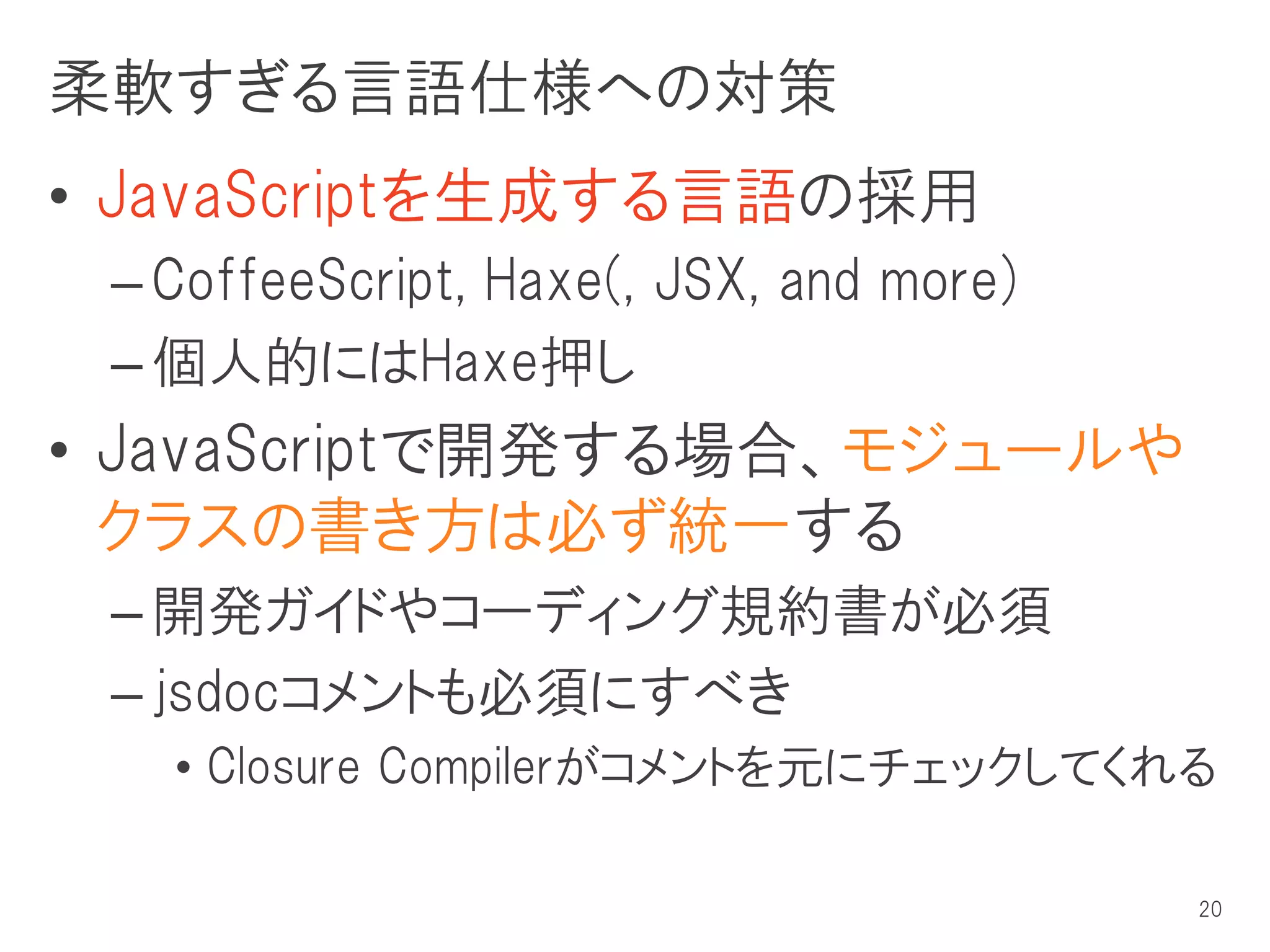 柔軟すぎる言語仕様への対策
• JavaScriptを生成する言語の採用
 – CoffeeScript, Haxe(, JSX, and more)
 – 個人的にはHaxe押し
• JavaScriptで開発する場合、モジュールや
  クラスの書き方は必ず統一する
 – 開発ガイドやコーディング規約書が必須
 – jsdocコメントも必須にすべき
   • Closure Compilerがコメントを元にチェックしてくれる

                                         20
 