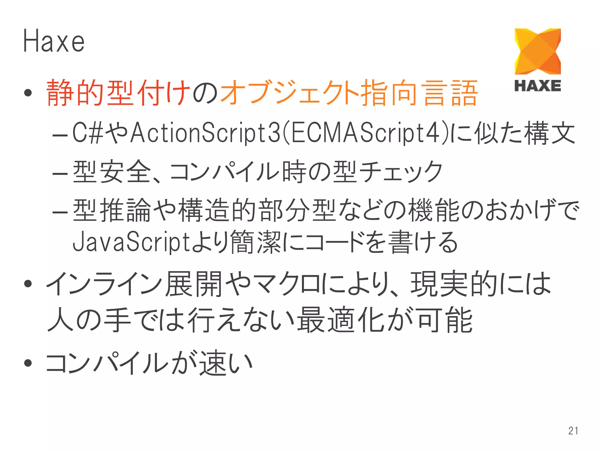 Haxe
• 静的型付けのオブジェクト指向言語
 – C#やActionScript3(ECMAScript4)に似た構文
 – 型安全、コンパイル時の型チェック
 – 型推論や構造的部分型などの機能のおかげで
   JavaScriptより簡潔にコードを書ける
• インライン展開やマクロにより、現実的には
  人の手では行えない最適化が可能
• コンパイルが速い

                                    21
 