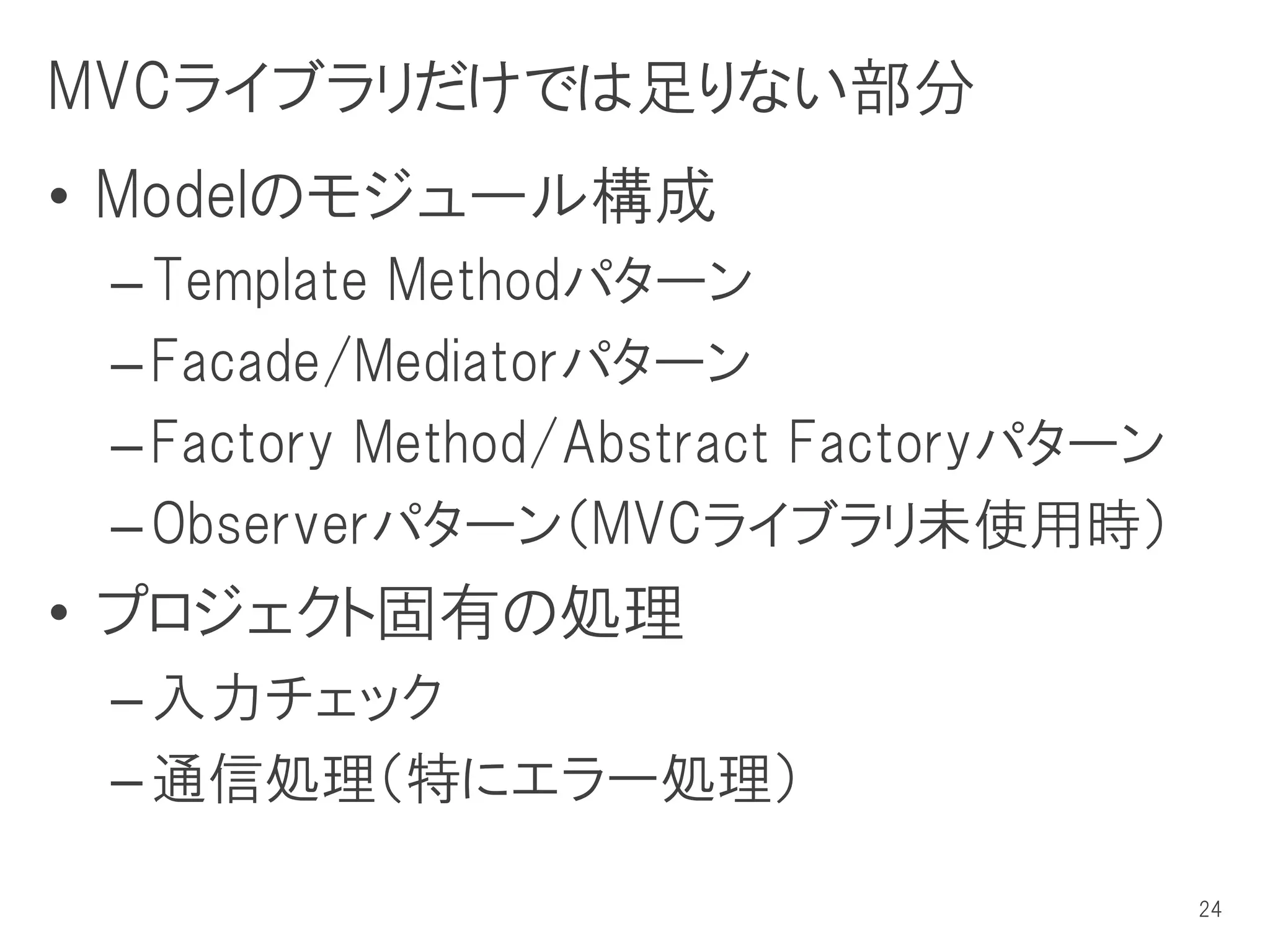 MVCライブラリだけでは足りない部分
• Modelのモジュール構成
 – Template Methodパターン
 – Facade/Mediatorパターン
 – Factory Method/Abstract Factoryパターン
 – Observerパターン（MVCライブラリ未使用時）
• プロジェクト固有の処理
 – 入力チェック
 – 通信処理（特にエラー処理）

                                         24
 