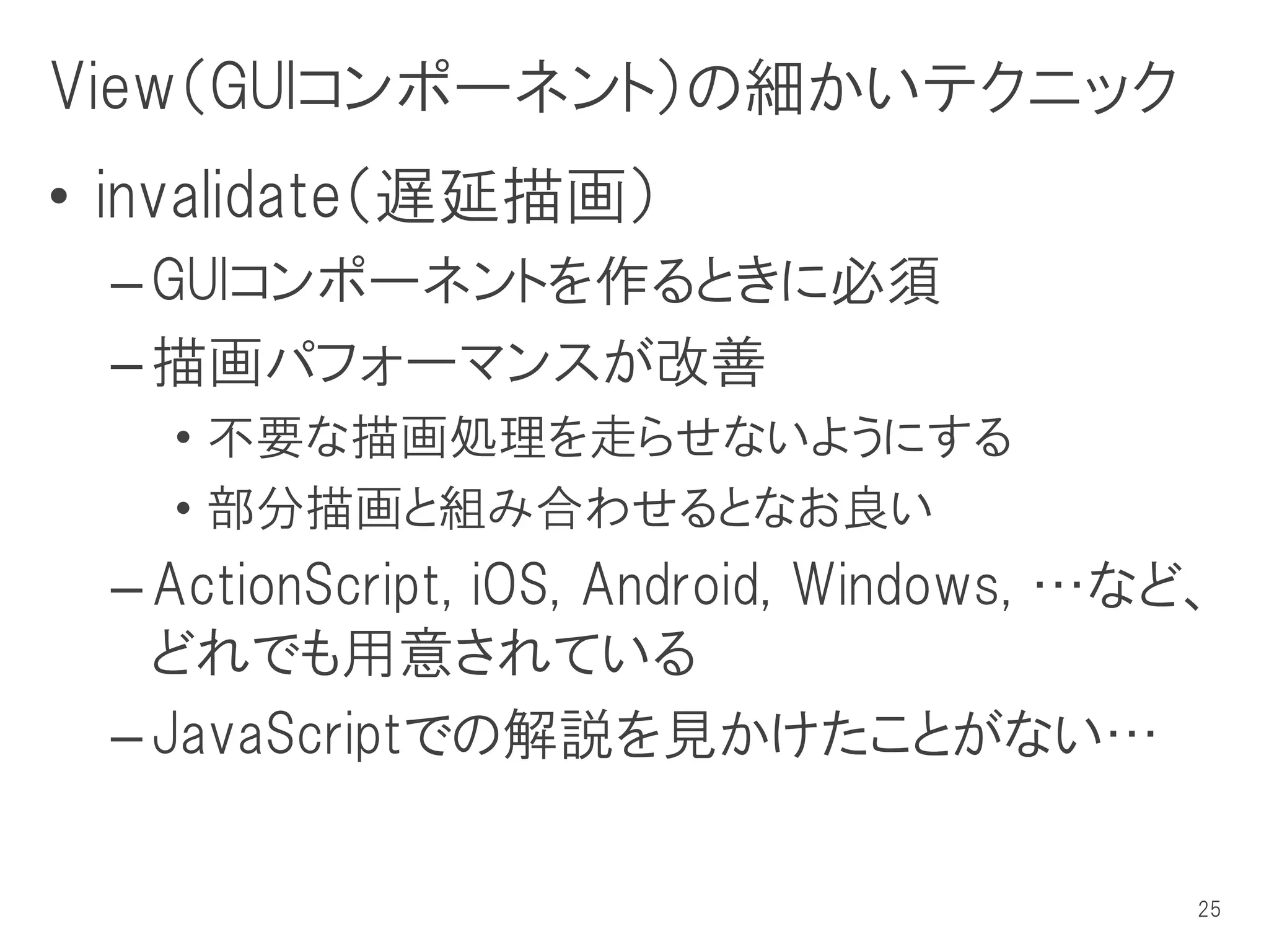 View（GUIコンポーネント）の細かいテクニック
• invalidate（遅延描画）
 – GUIコンポーネントを作るときに必須
 – 描画パフォーマンスが改善
   • 不要な描画処理を走らせないようにする
   • 部分描画と組み合わせるとなお良い
 – ActionScript, iOS, Android, Windows, …など、
   どれでも用意されている
 – JavaScriptでの解説を見かけたことがない…

                                           25
 