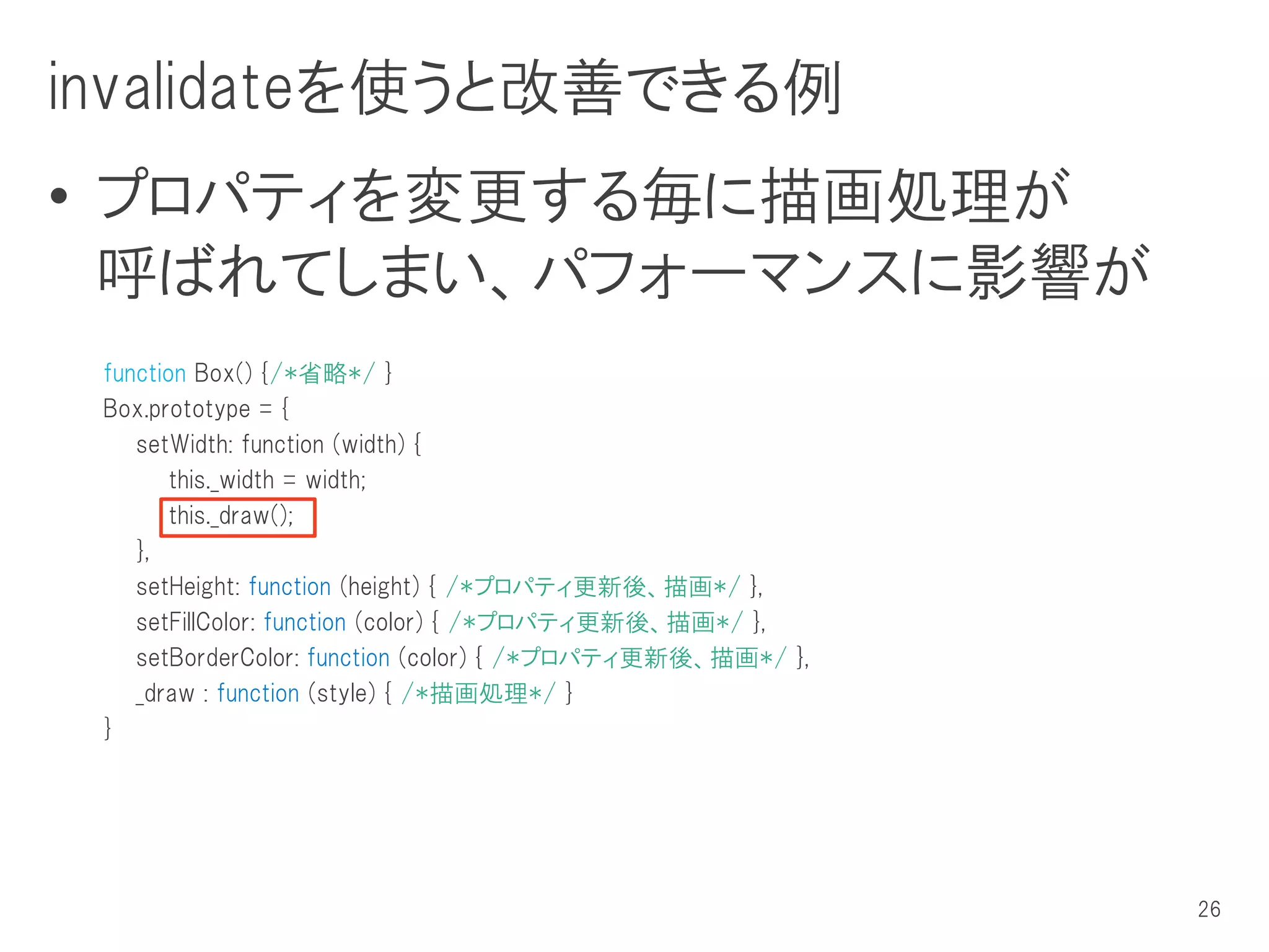 invalidateを使うと改善できる例
• プロパティを変更する毎に描画処理が
  呼ばれてしまい、パフォーマンスに影響が
 function Box() {/*省略*/ }
 Box.prototype = {
    setWidth: function (width) {
        this._width = width;
        this._draw();
    },
    setHeight: function (height) { /*プロパティ更新後、描画*/ },
    setFillColor: function (color) { /*プロパティ更新後、描画*/ },
    setBorderColor: function (color) { /*プロパティ更新後、描画*/ },
    _draw : function (style) { /*描画処理*/ }
 }




                                                            26
 