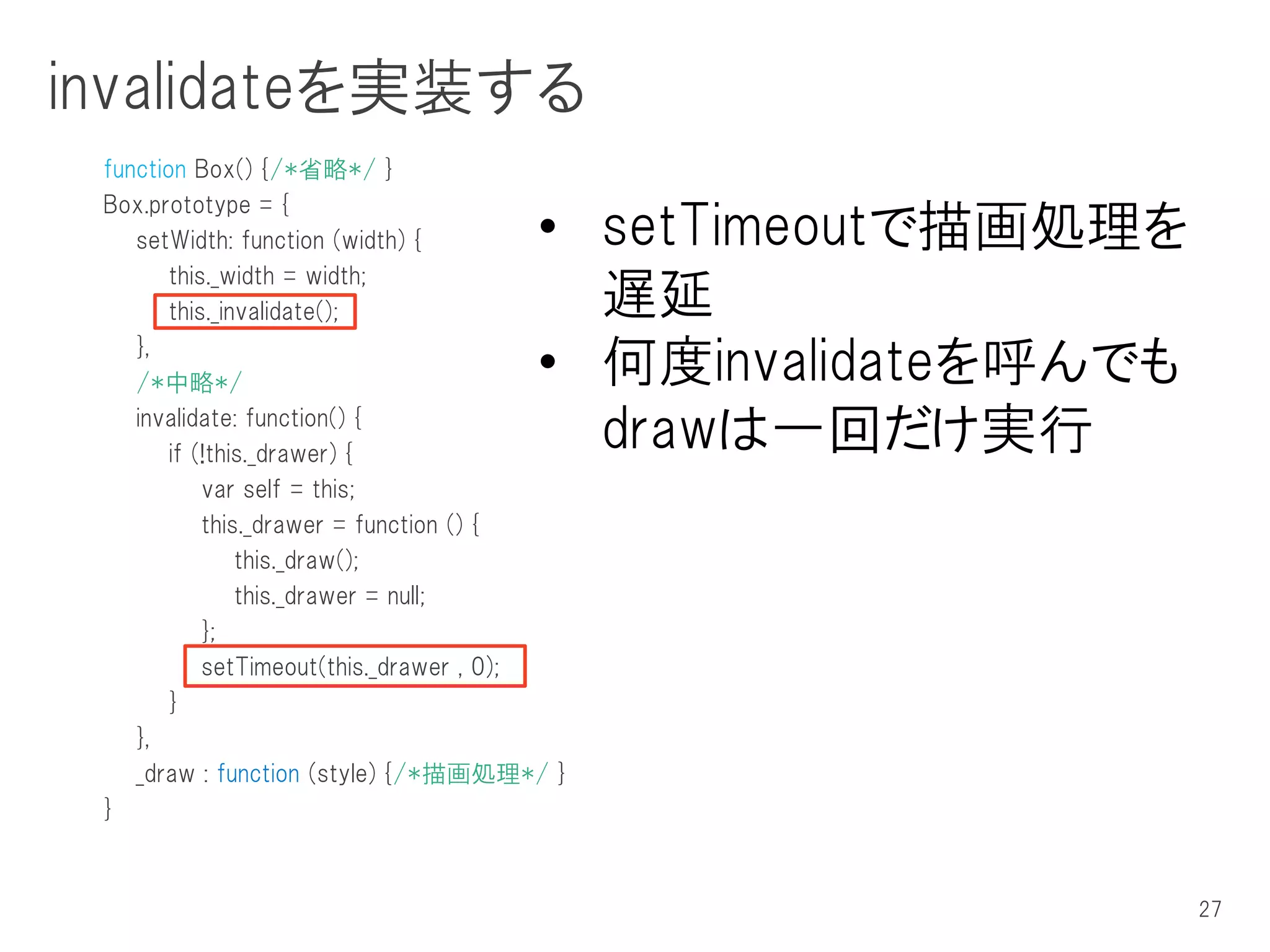 invalidateを実装する
 function Box() {/*省略*/ }
 Box.prototype = {
    setWidth: function (width) {      • setTimeoutで描画処理を
        this._width = width;
        this._invalidate();             遅延
    },
    /*中略*/                            • 何度invalidateを呼んでも
    invalidate: function() {
        if (!this._drawer) {
                                        drawは一回だけ実行
            var self = this;
            this._drawer = function () {
                this._draw();
                this._drawer = null;
            };
            setTimeout(this._drawer , 0);
        }
    },
    _draw : function (style) {/*描画処理*/ }
 }



                                                            27
 