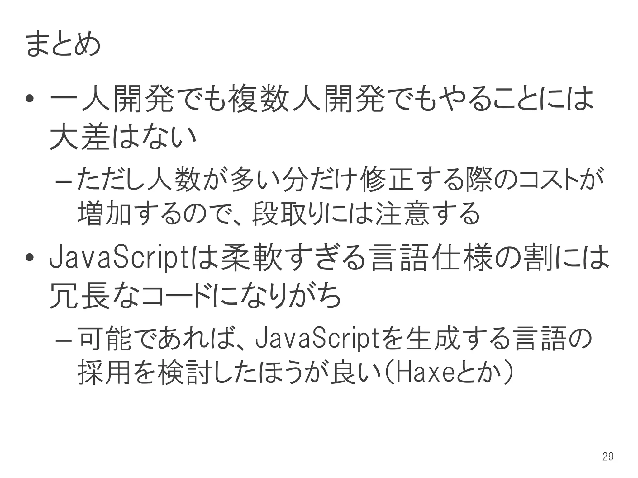 まとめ
• 一人開発でも複数人開発でもやることには
  大差はない
 – ただし人数が多い分だけ修正する際のコストが
   増加するので、段取りには注意する
• JavaScriptは柔軟すぎる言語仕様の割には
  冗長なコードになりがち
 – 可能であれば、JavaScriptを生成する言語の
   採用を検討したほうが良い（Haxeとか）

                               29
 