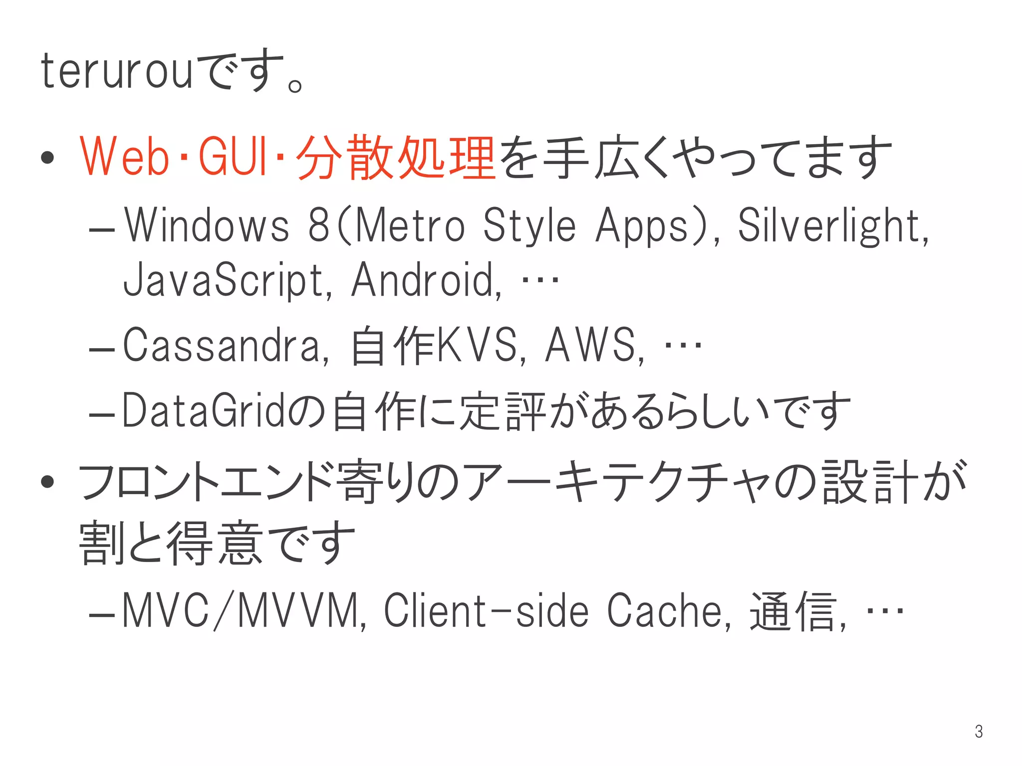 terurouです。
• Web・GUI・分散処理を手広くやってます
 – Windows 8（Metro Style Apps）, Silverlight,
   JavaScript, Android, …
 – Cassandra, 自作KVS, AWS, …
 – DataGridの自作に定評があるらしいです
• フロントエンド寄りのアーキテクチャの設計が
  割と得意です
 – MVC/MVVM, Client-side Cache, 通信, …

                                               3
 