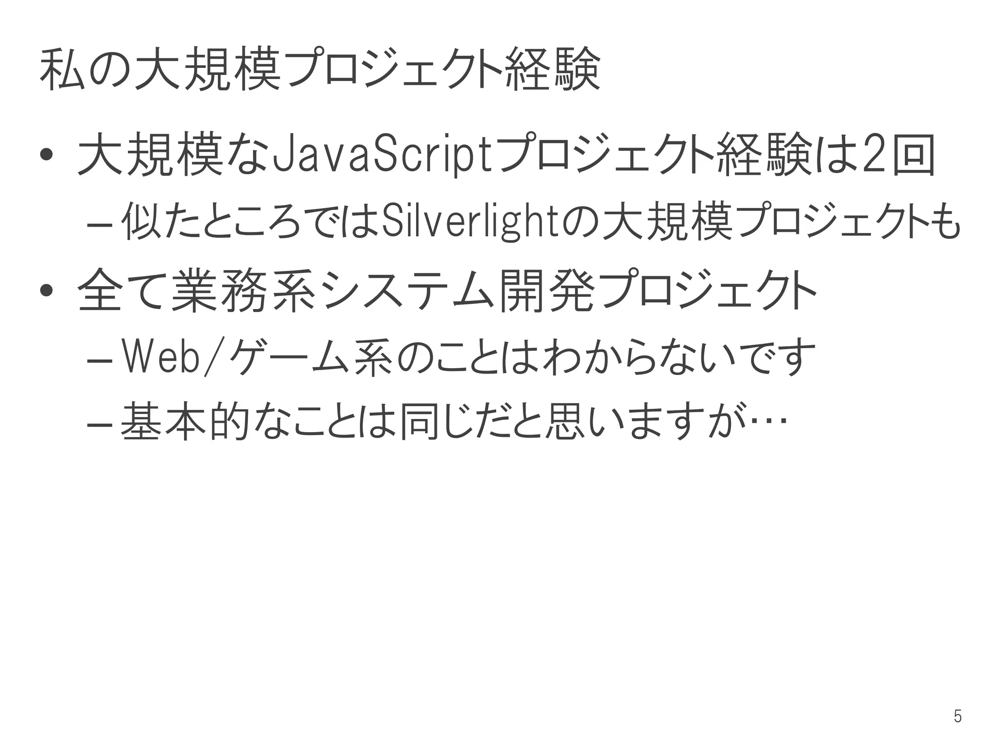 私の大規模プロジェクト経験
• 大規模なJavaScriptプロジェクト経験は2回
 – 似たところではSilverlightの大規模プロジェクトも
• 全て業務系システム開発プロジェクト
 – Web/ゲーム系のことはわからないです
 – 基本的なことは同じだと思いますが…




                               5
 