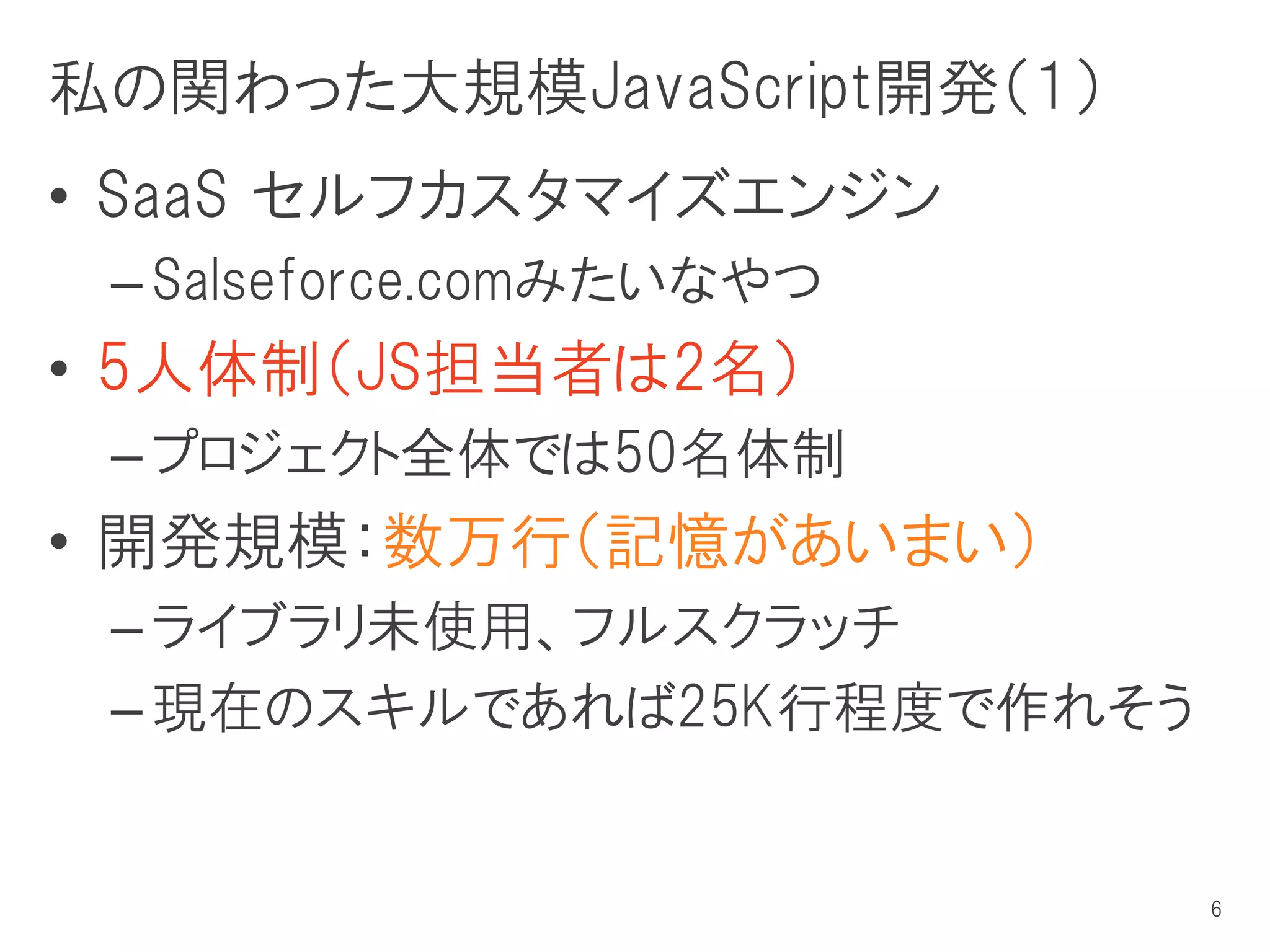 私の関わった大規模JavaScript開発（１）
• SaaS セルフカスタマイズエンジン
 – Salseforce.comみたいなやつ
• 5人体制（JS担当者は2名）
 – プロジェクト全体では50名体制
• 開発規模：数万行（記憶があいまい）
 – ライブラリ未使用、フルスクラッチ
 – 現在のスキルであれば25K行程度で作れそう


                           6
 