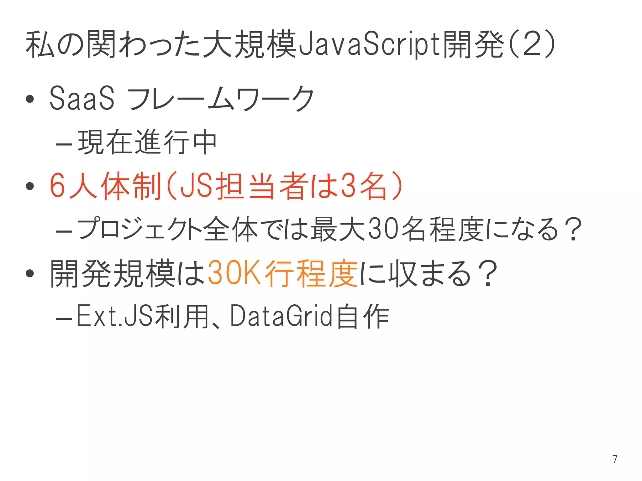 私の関わった大規模JavaScript開発（２）
• SaaS フレームワーク
 – 現在進行中
• 6人体制（JS担当者は3名）
 – プロジェクト全体では最大30名程度になる？
• 開発規模は30K行程度に収まる？
 – Ext.JS利用、DataGrid自作



                           7
 