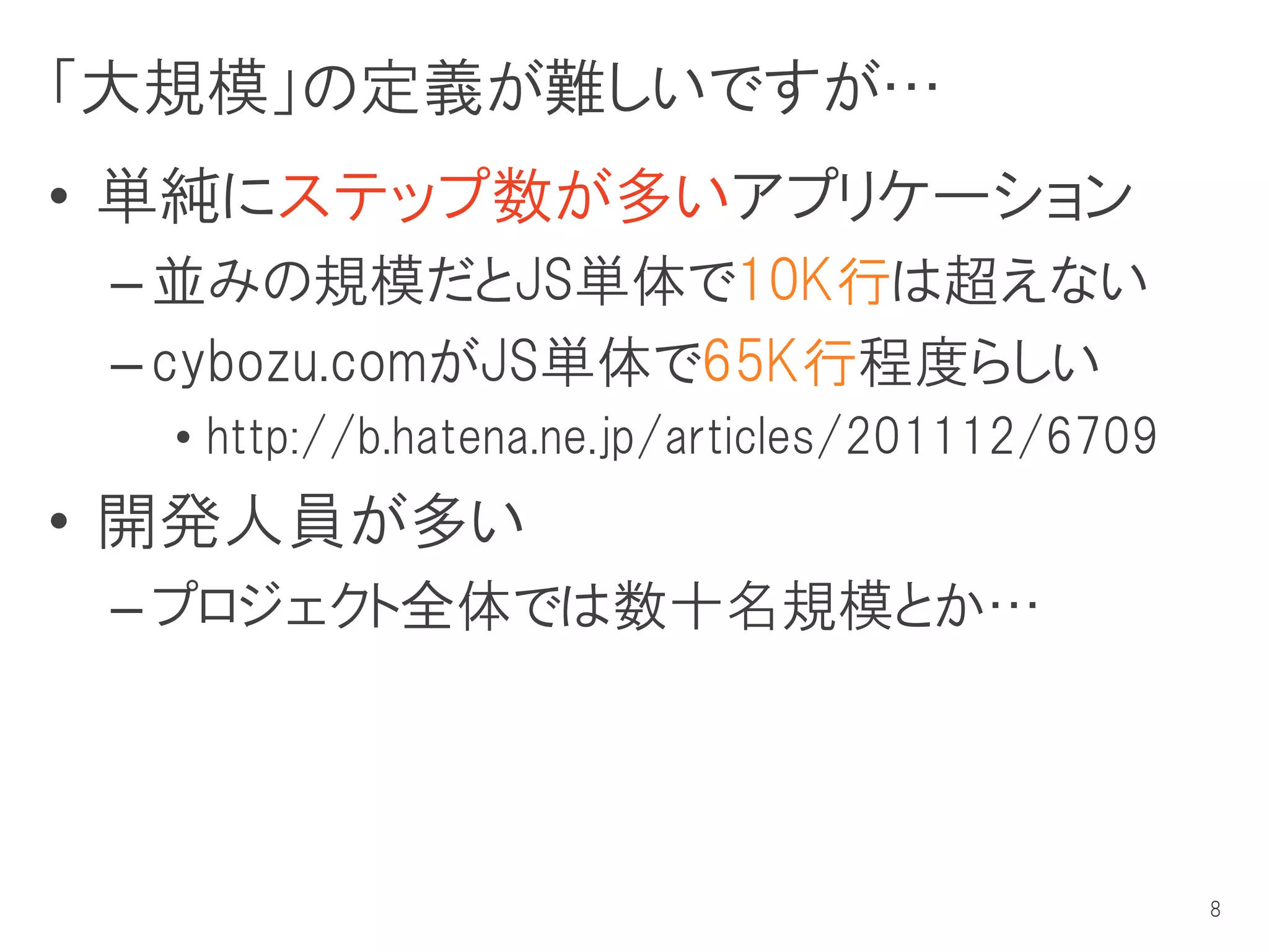 「大規模」の定義が難しいですが…
• 単純にステップ数が多いアプリケーション
 – 並みの規模だとJS単体で10K行は超えない
 – cybozu.comがJS単体で65K行程度らしい
  • http://b.hatena.ne.jp/articles/201112/6709
• 開発人員が多い
 – プロジェクト全体では数十名規模とか…




                                                 8
 