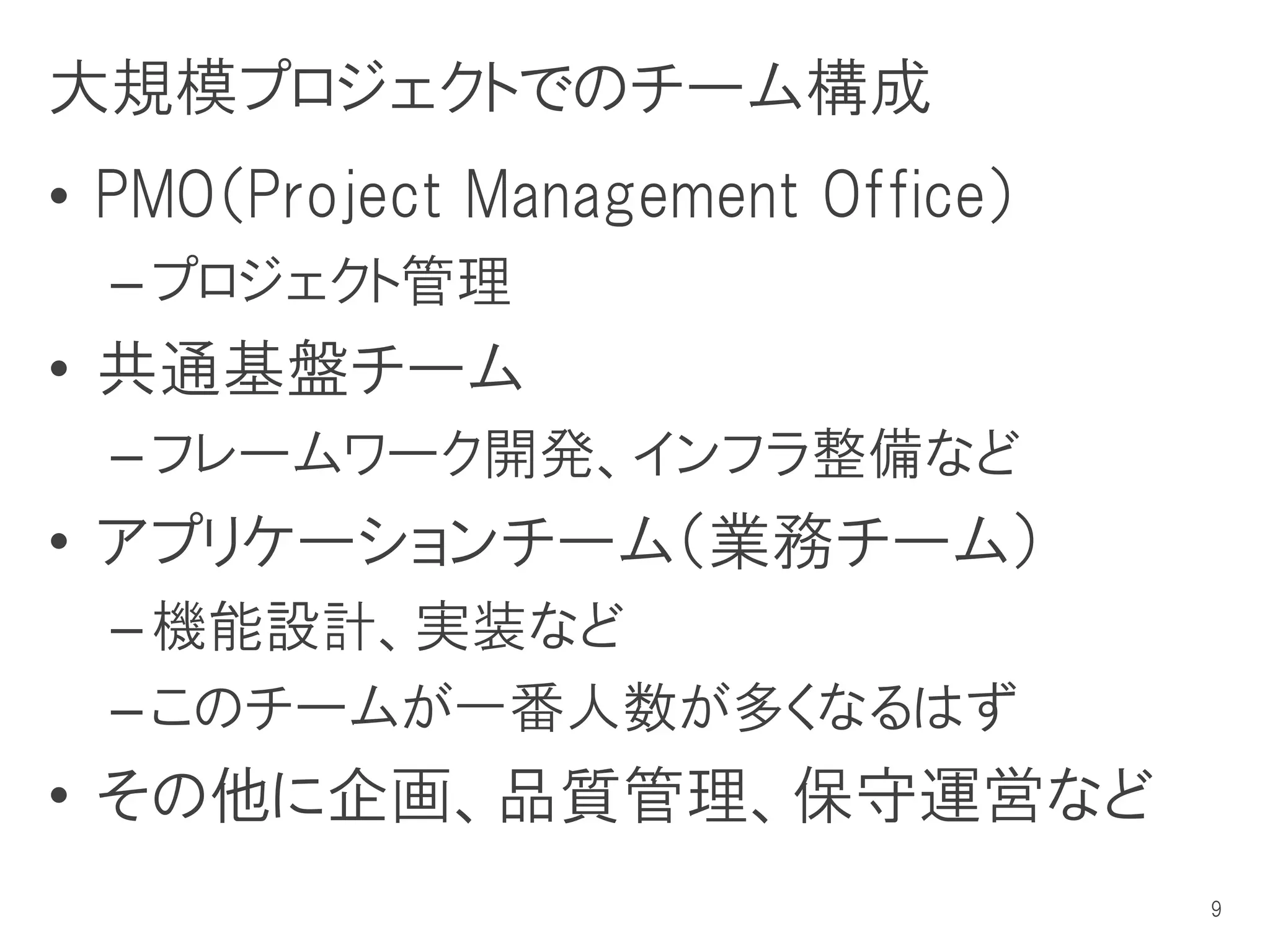 大規模プロジェクトでのチーム構成
• PMO（Project Management Office）
  – プロジェクト管理
• 共通基盤チーム
  – フレームワーク開発、インフラ整備など
• アプリケーションチーム（業務チーム）
  – 機能設計、実装など
  – このチームが一番人数が多くなるはず
• その他に企画、品質管理、保守運営など
                                   9
 