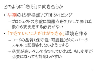 どのように「急所」に向き合うか
• 早期の技術検証/プロトタイピング
 – プロジェクトの序盤に問題点をクリアしておけば、
   後から変更をする必要がない
• 「できていいことだけができる」環境を作る
 – コードの品質（保守性・可読性）がメンバーの
   スキルに影響されないようにする
 – 品質が高レベルで安定していれば、もし変更が
   必要になっても対応しやすい

                         13
 