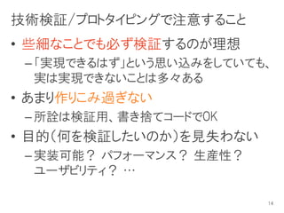 技術検証/プロトタイピングで注意すること
• 些細なことでも必ず検証するのが理想
 – 「実現できるはず」という思い込みをしていても、
   実は実現できないことは多々ある
• あまり作りこみ過ぎない
 – 所詮は検証用、書き捨てコードでOK
• 目的（何を検証したいのか）を見失わない
 – 実装可能？ パフォーマンス？ 生産性？
   ユーザビリティ？ …

                         14
 