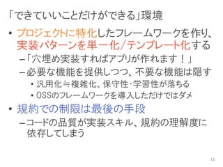 「できていいことだけができる」環境
• プロジェクトに特化したフレームワークを作り、
  実装パターンを単一化/テンプレート化する
 – 「穴埋め実装すればアプリが作れます！」
 – 必要な機能を提供しつつ、不要な機能は隠す
  • 汎用化≒複雑化、保守性・学習性が落ちる
  • OSSのフレームワークを導入しただけではダメ
• 規約での制限は最後の手段
 – コードの品質が実装スキル、規約の理解度に
   依存してしまう

                             15
 