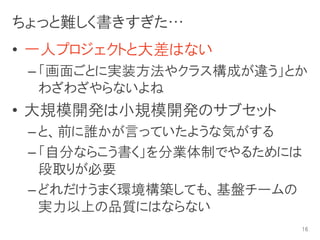 ちょっと難しく書きすぎた…
• 一人プロジェクトと大差はない
 – 「画面ごとに実装方法やクラス構成が違う」とか
   わざわざやらないよね
• 大規模開発は小規模開発のサブセット
 – と、前に誰かが言っていたような気がする
 – 「自分ならこう書く」を分業体制でやるためには
   段取りが必要
 – どれだけうまく環境構築しても、基盤チームの
   実力以上の品質にはならない
                        16
 