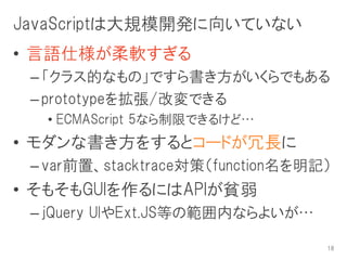 JavaScriptは大規模開発に向いていない
• 言語仕様が柔軟すぎる
 – 「クラス的なもの」ですら書き方がいくらでもある
 – prototypeを拡張/改変できる
  • ECMAScript 5なら制限できるけど…
• モダンな書き方をするとコードが冗長に
 – var前置、stacktrace対策（function名を明記）
• そもそもGUIを作るにはAPIが貧弱
 – jQuery UIやExt.JS等の範囲内ならよいが…

                                  18
 