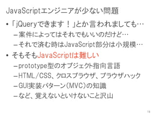 JavaScriptエンジニアが少ない問題
• 「jQueryできます！」とか言われましても…
 – 案件によってはそれでもいいのだけど…
 – それで済む時はJavaScript部分は小規模…
• そもそもJavaScriptは難しい
 – prototype型のオブジェクト指向言語
 – HTML/CSS、クロスブラウザ、ブラウザハック
 – GUI実装パターン（MVC）の知識
 – など、覚えないといけないこと沢山

                              19
 