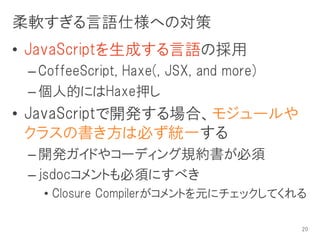 柔軟すぎる言語仕様への対策
• JavaScriptを生成する言語の採用
 – CoffeeScript, Haxe(, JSX, and more)
 – 個人的にはHaxe押し
• JavaScriptで開発する場合、モジュールや
  クラスの書き方は必ず統一する
 – 開発ガイドやコーディング規約書が必須
 – jsdocコメントも必須にすべき
   • Closure Compilerがコメントを元にチェックしてくれる

                                         20
 