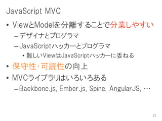 JavaScript MVC
• ViewとModelを分離することで分業しやすい
  – デザイナとプログラマ
  – JavaScriptハッカーとプログラマ
    • 難しいViewはJavaScriptハッカーに委ねる
• 保守性・可読性の向上
• MVCライブラリはいろいろある
  – Backbone.js, Ember.js, Spine, AngularJS, …


                                                 23
 