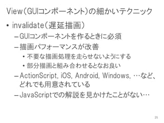 View（GUIコンポーネント）の細かいテクニック
• invalidate（遅延描画）
 – GUIコンポーネントを作るときに必須
 – 描画パフォーマンスが改善
   • 不要な描画処理を走らせないようにする
   • 部分描画と組み合わせるとなお良い
 – ActionScript, iOS, Android, Windows, …など、
   どれでも用意されている
 – JavaScriptでの解説を見かけたことがない…

                                           25
 