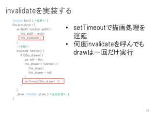 invalidateを実装する
 function Box() {/*省略*/ }
 Box.prototype = {
    setWidth: function (width) {      • setTimeoutで描画処理を
        this._width = width;
        this._invalidate();             遅延
    },
    /*中略*/                            • 何度invalidateを呼んでも
    invalidate: function() {
        if (!this._drawer) {
                                        drawは一回だけ実行
            var self = this;
            this._drawer = function () {
                this._draw();
                this._drawer = null;
            };
            setTimeout(this._drawer , 0);
        }
    },
    _draw : function (style) {/*描画処理*/ }
 }



                                                            27
 