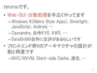 terurouです。
• Web・GUI・分散処理を手広くやってます
 – Windows 8（Metro Style Apps）, Silverlight,
   JavaScript, Android, …
 – Cassandra, 自作KVS, AWS, …
 – DataGridの自作に定評があるらしいです
• フロントエンド寄りのアーキテクチャの設計が
  割と得意です
 – MVC/MVVM, Client-side Cache, 通信, …

                                               3
 