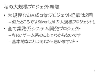 私の大規模プロジェクト経験
• 大規模なJavaScriptプロジェクト経験は2回
 – 似たところではSilverlightの大規模プロジェクトも
• 全て業務系システム開発プロジェクト
 – Web/ゲーム系のことはわからないです
 – 基本的なことは同じだと思いますが…




                               5
 