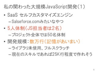 私の関わった大規模JavaScript開発（１）
• SaaS セルフカスタマイズエンジン
 – Salseforce.comみたいなやつ
• 5人体制（JS担当者は2名）
 – プロジェクト全体では50名体制
• 開発規模：数万行（記憶があいまい）
 – ライブラリ未使用、フルスクラッチ
 – 現在のスキルであれば25K行程度で作れそう


                           6
 