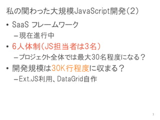 私の関わった大規模JavaScript開発（２）
• SaaS フレームワーク
 – 現在進行中
• 6人体制（JS担当者は3名）
 – プロジェクト全体では最大30名程度になる？
• 開発規模は30K行程度に収まる？
 – Ext.JS利用、DataGrid自作



                           7
 