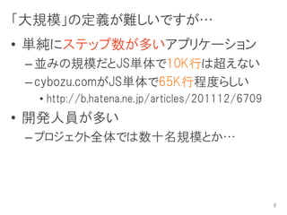 「大規模」の定義が難しいですが…
• 単純にステップ数が多いアプリケーション
 – 並みの規模だとJS単体で10K行は超えない
 – cybozu.comがJS単体で65K行程度らしい
  • http://b.hatena.ne.jp/articles/201112/6709
• 開発人員が多い
 – プロジェクト全体では数十名規模とか…




                                                 8
 