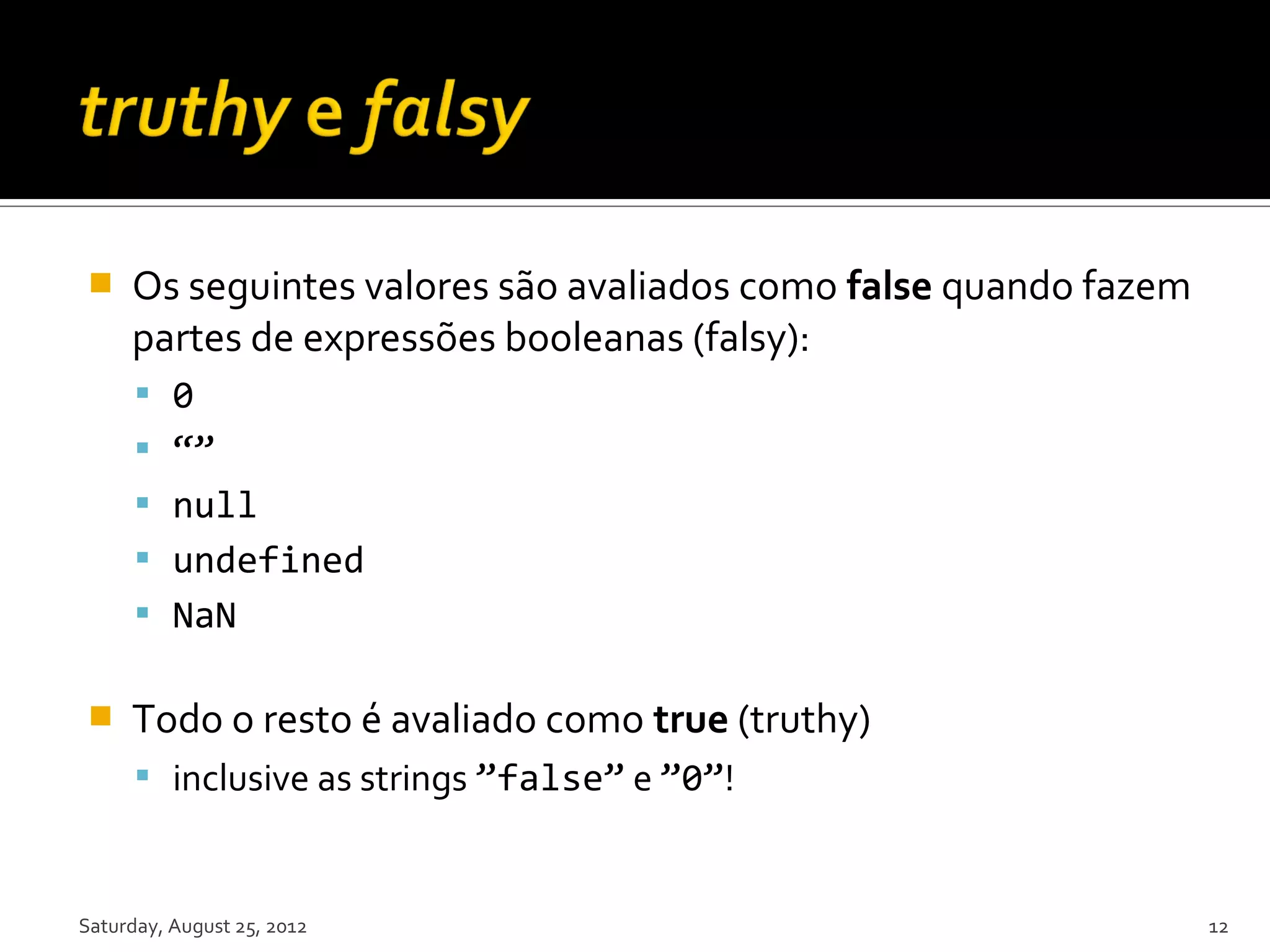  Os seguintes valores são avaliados como false quando fazem partes de expressões booleanas (falsy):  0  “”  null  undefined  NaN  Todo o resto é avaliado como true (truthy)  inclusive as strings ”false” e ”0”! Saturday, August 25, 2012 12 