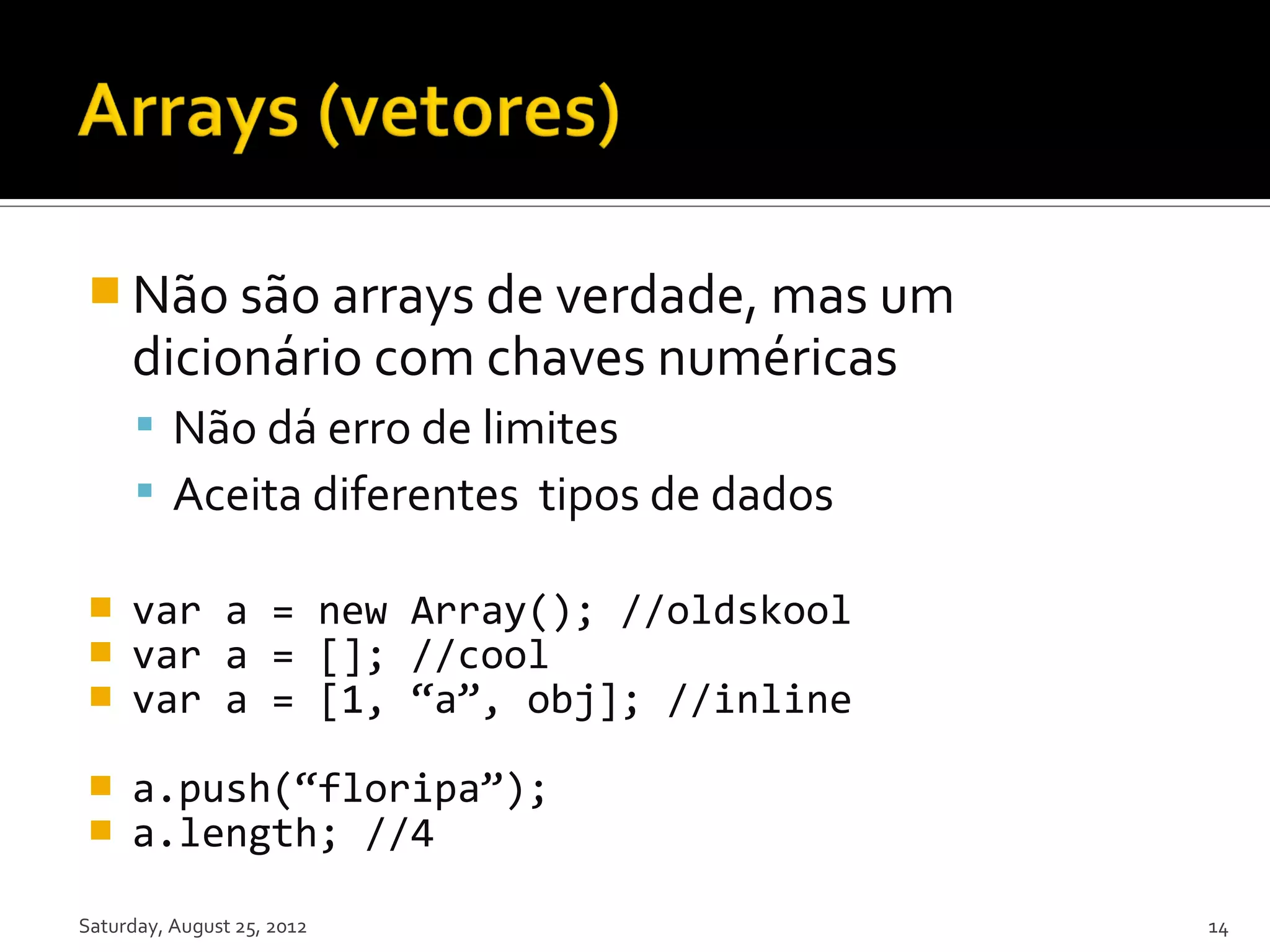  Não são arrays de verdade, mas um dicionário com chaves numéricas  Não dá erro de limites  Aceita diferentes tipos de dados  var a = new Array(); //oldskool  var a = []; //cool  var a = [1, “a”, obj]; //inline  a.push(“floripa”);  a.length; //4 Saturday, August 25, 2012 14 