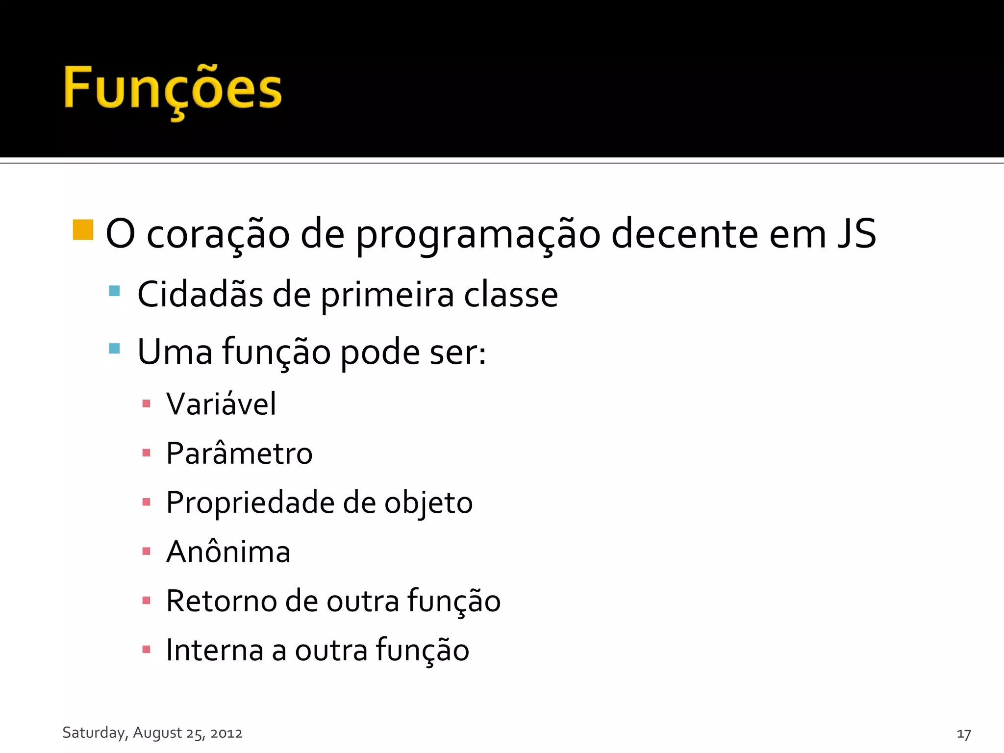  O coração de programação decente em JS  Cidadãs de primeira classe  Uma função pode ser: ▪ Variável ▪ Parâmetro ▪ Propriedade de objeto ▪ Anônima ▪ Retorno de outra função ▪ Interna a outra função Saturday, August 25, 2012 17 