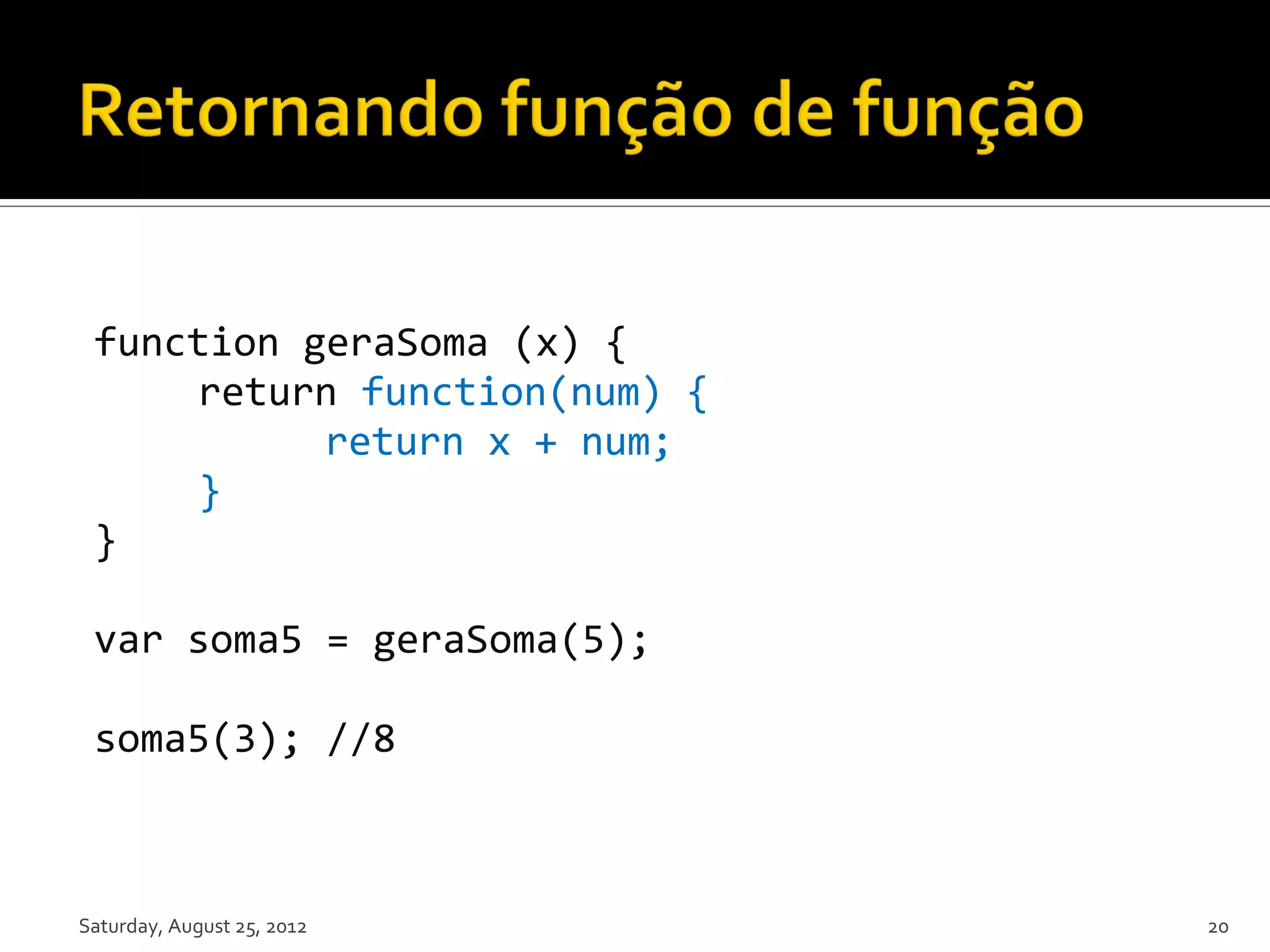 function geraSoma (x) { return function(num) { return x + num; } } var soma5 = geraSoma(5); soma5(3); //8 Saturday, August 25, 2012 20 