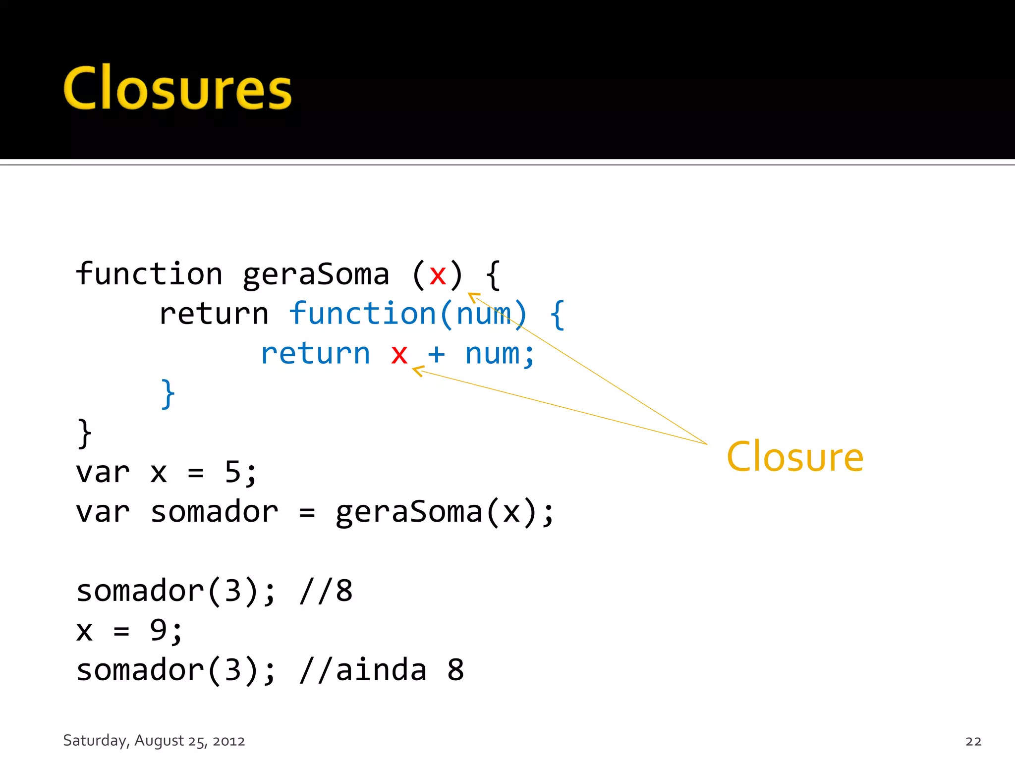function geraSoma (x) { return function(num) { return x + num; } } var x = 5; Closure var somador = geraSoma(x); somador(3); //8 x = 9; somador(3); //ainda 8 Saturday, August 25, 2012 22 