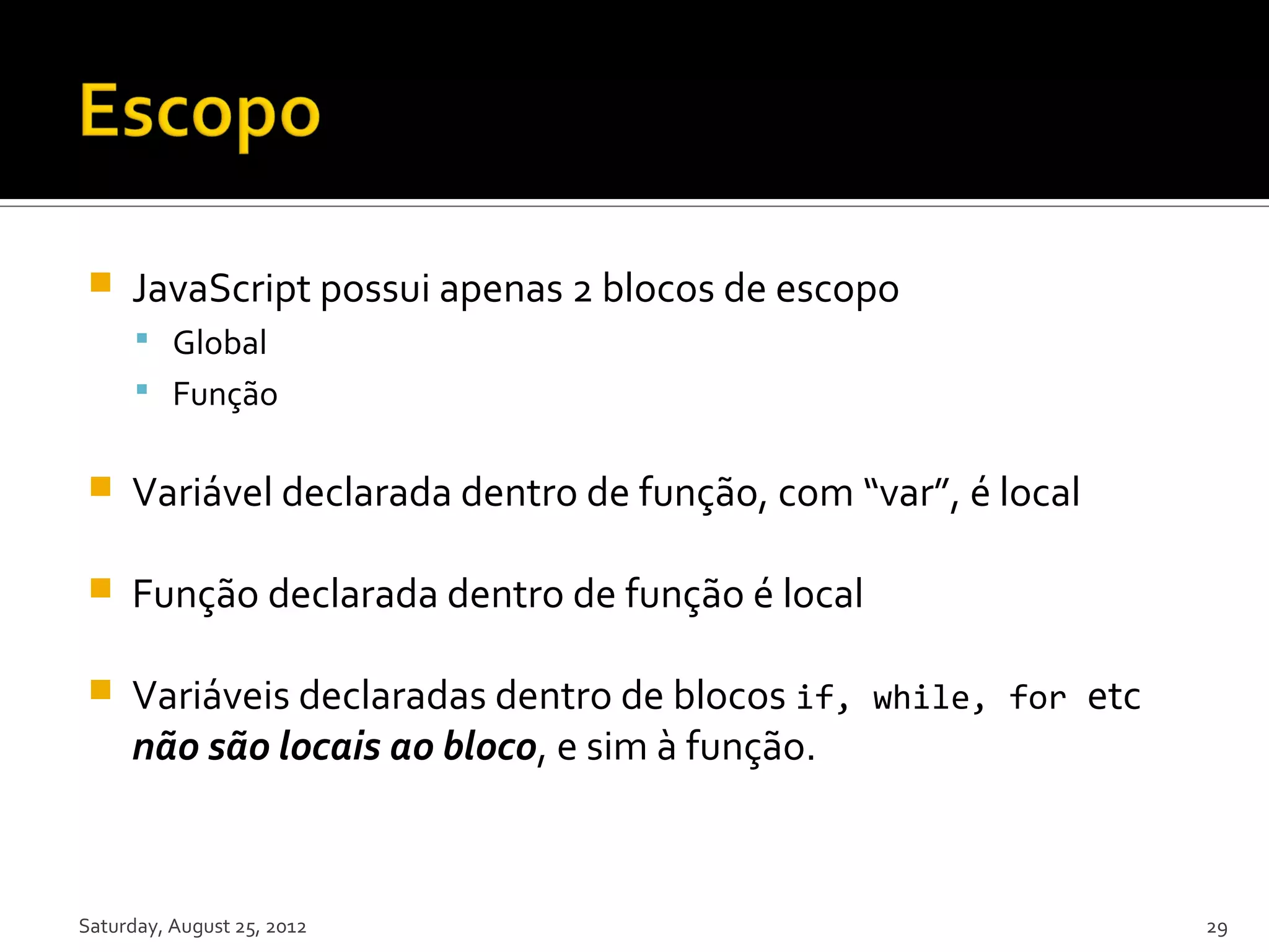  JavaScript possui apenas 2 blocos de escopo  Global  Função  Variável declarada dentro de função, com “var”, é local  Função declarada dentro de função é local  Variáveis declaradas dentro de blocos if, while, for etc não são locais ao bloco, e sim à função. Saturday, August 25, 2012 29 